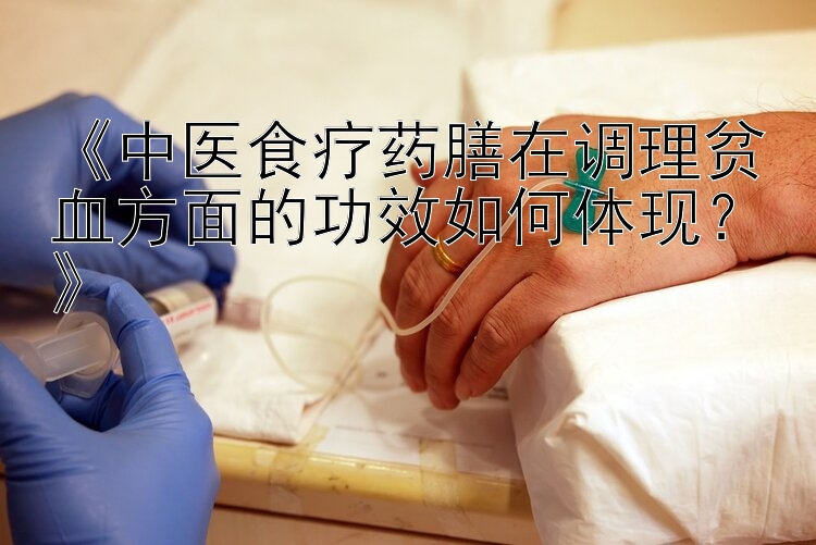 《中医食疗药膳在调理贫血方面的功效如何体现？》