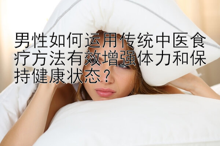 男性如何运用传统中医食疗方法有效增强体力和保持健康状态？