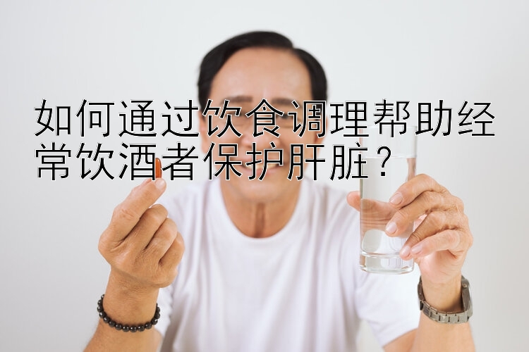 如何通过饮食调理帮助经常饮酒者保护肝脏？