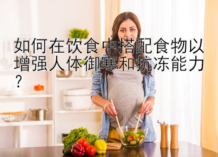 如何在饮食中搭配食物以增强人体御寒和抗冻能力？