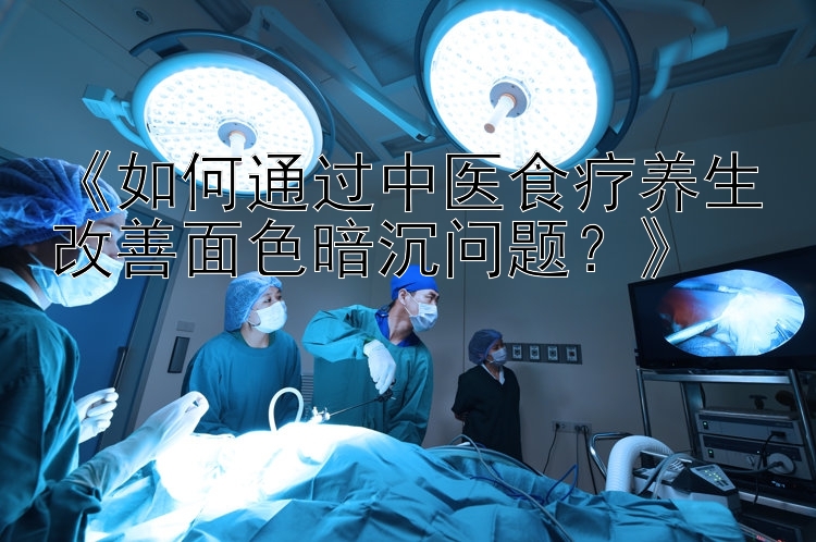 《如何通过中医食疗养生改善面色暗沉问题？》