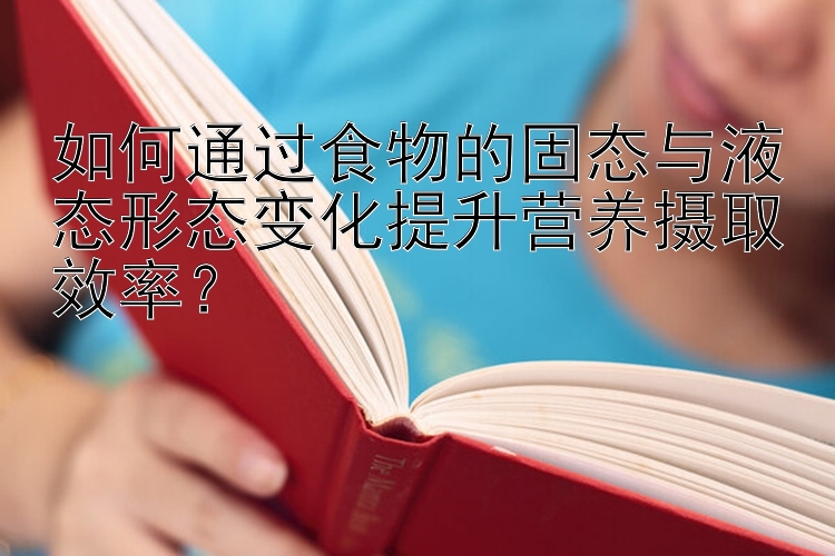 如何通过食物的固态与液态形态变化提升营养摄取效率？