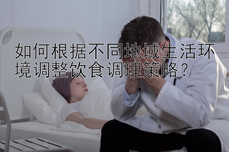 如何根据不同地域生活环境调整饮食调理策略？