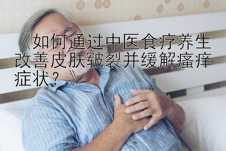 《如何通过中医食疗养生改善皮肤皲裂并缓解瘙痒症状？》