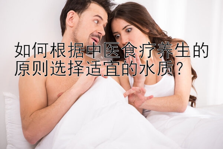 如何根据中医食疗养生的原则选择适宜的水质？