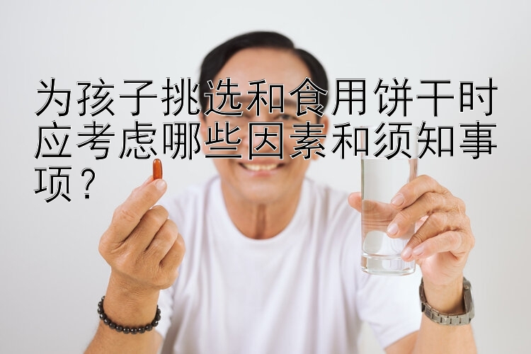 为孩子挑选和食用饼干时应考虑哪些因素和须知事项？