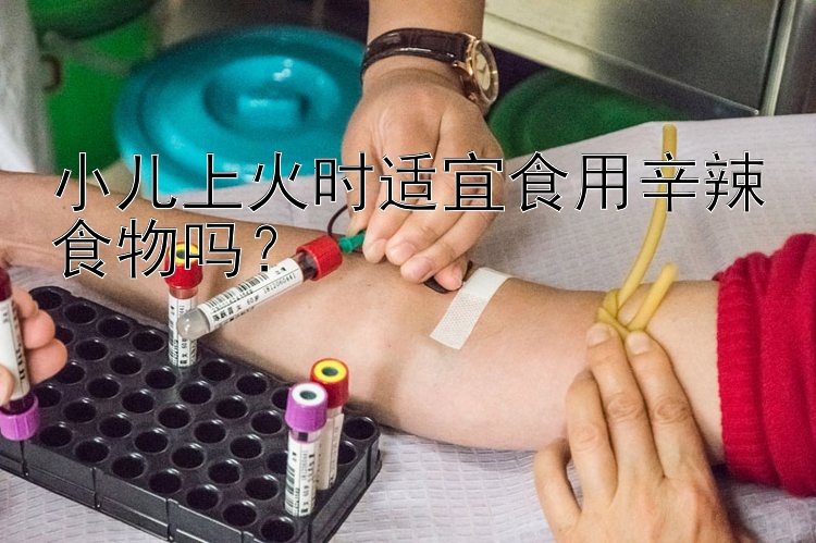 小儿上火时适宜食用辛辣食物吗？