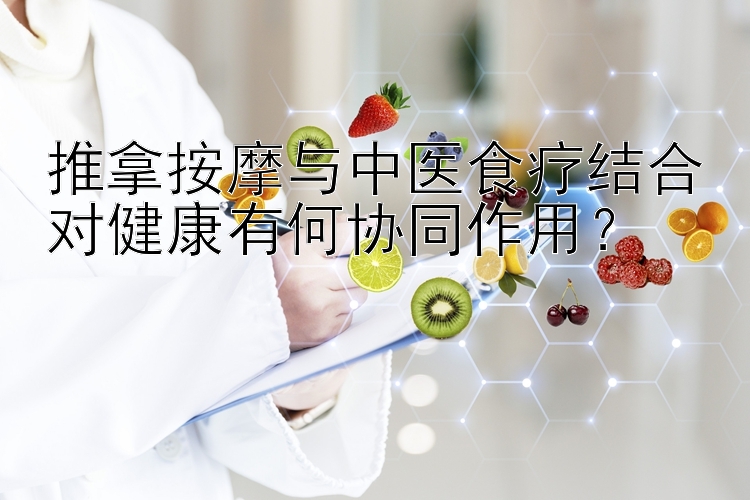 推拿按摩与中医食疗结合对健康有何协同作用？