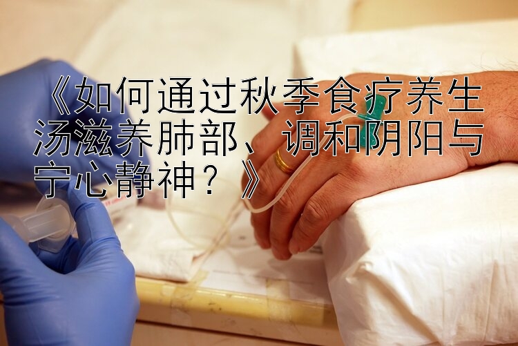 《如何通过秋季食疗养生汤滋养肺部、调和阴阳与宁心静神？》