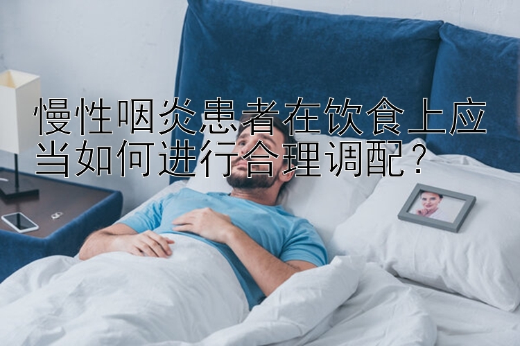 慢性咽炎患者在饮食上应当如何进行合理调配？