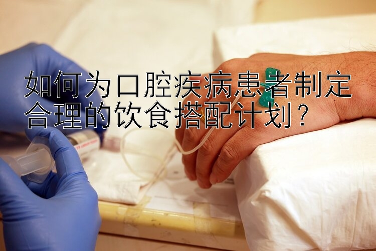 如何为口腔疾病患者制定合理的饮食搭配计划？