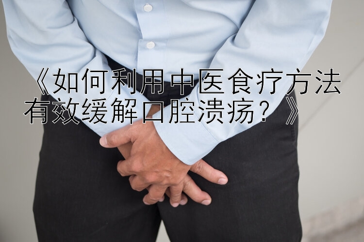 《如何利用中医食疗方法有效缓解口腔溃疡？》