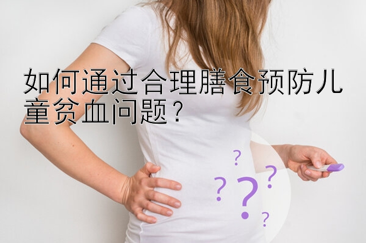 如何通过合理膳食预防儿童贫血问题？