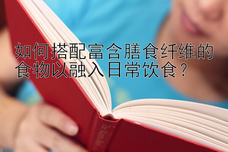 如何搭配富含膳食纤维的食物以融入日常饮食？