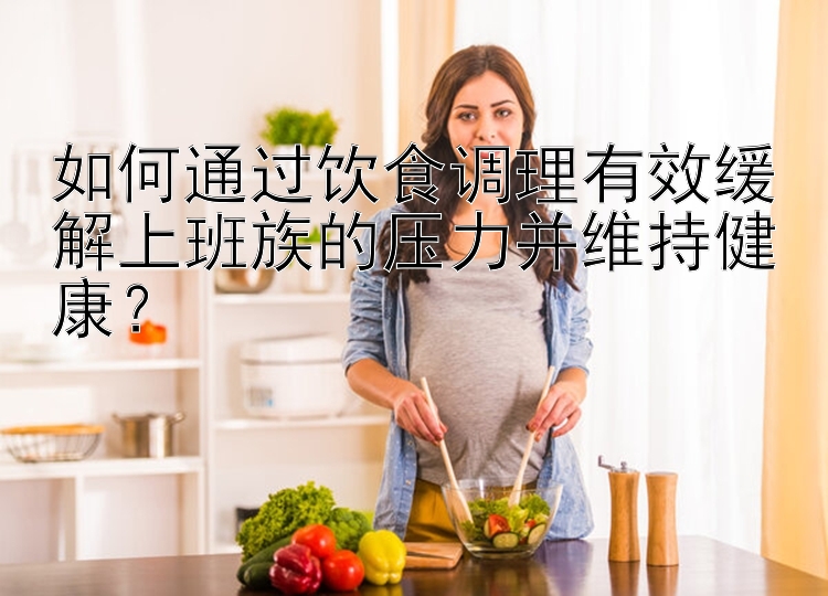 如何通过饮食调理有效缓解上班族的压力并维持健康？