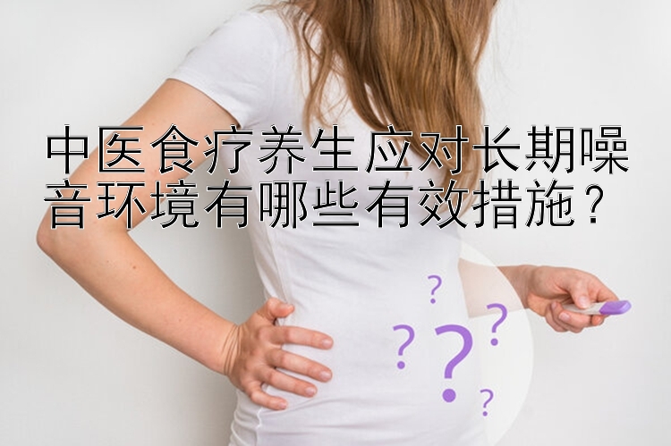 中医食疗养生应对长期噪音环境有哪些有效措施？