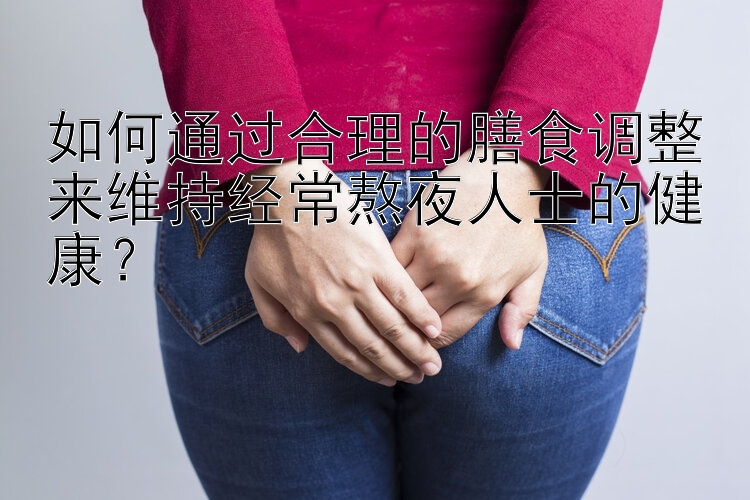 如何通过合理的膳食调整来维持经常熬夜人士的健康？