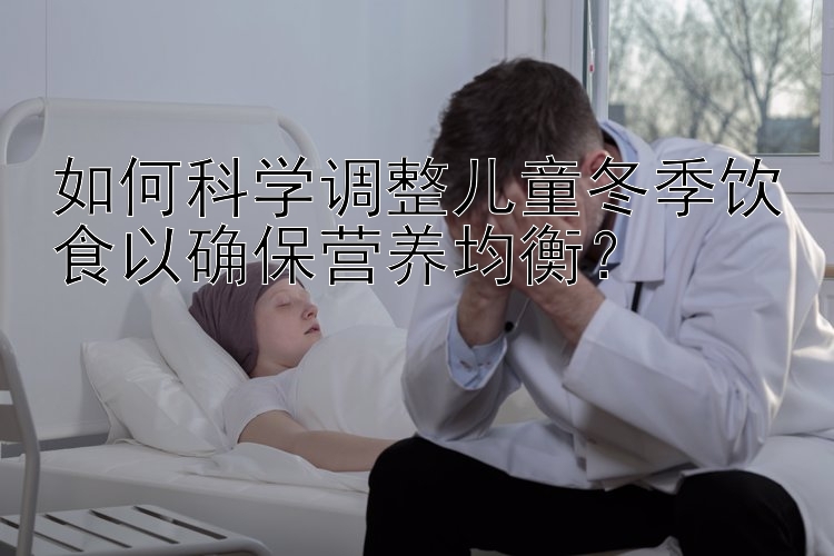 如何科学调整儿童冬季饮食以确保营养均衡？