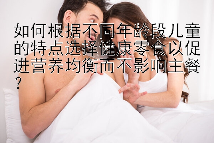 如何根据不同年龄段儿童的特点选择健康零食以促进营养均衡而不影响主餐？