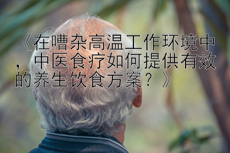 《在嘈杂高温工作环境中，中医食疗如何提供有效的养生饮食方案？》