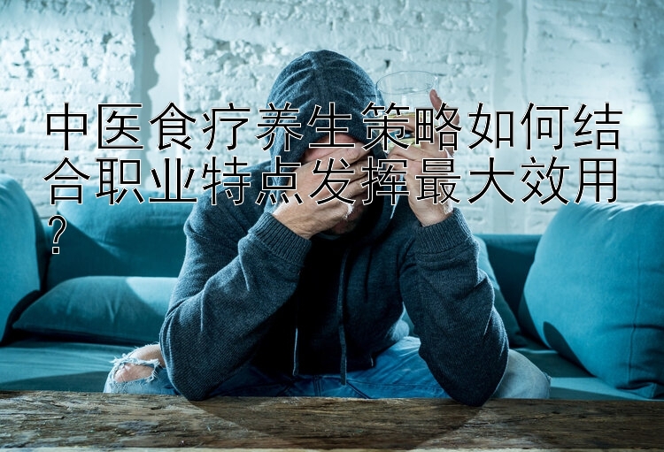 中医食疗养生策略如何结合职业特点发挥最大效用？