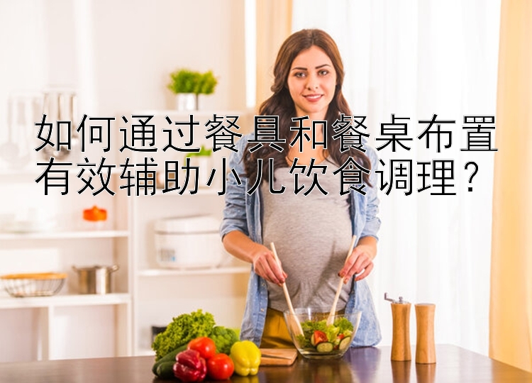 如何通过餐具和餐桌布置有效辅助小儿饮食调理？