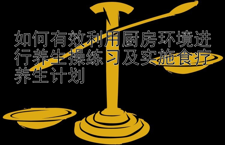 如何有效利用厨房环境进行养生操练习及实施食疗养生计划