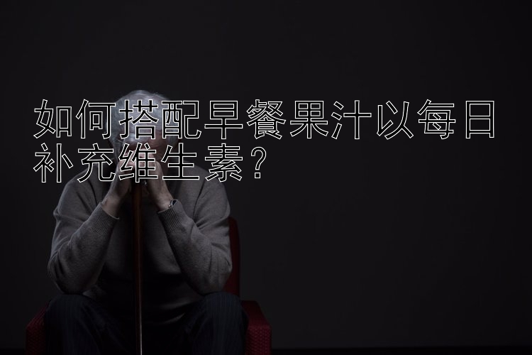 如何搭配早餐果汁以每日补充维生素？