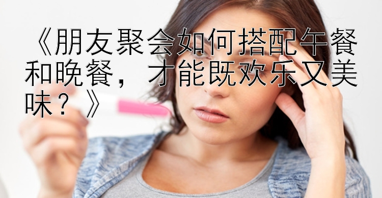 《朋友聚会如何搭配午餐和晚餐，才能既欢乐又美味？》