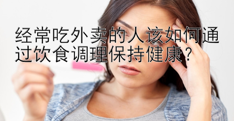 经常吃外卖的人该如何通过饮食调理保持健康？