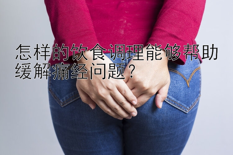 乐发顶级最高邀请码   怎样的饮食调理能够帮助缓解痛经问题？