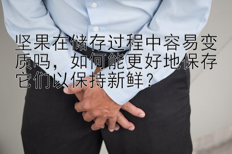 坚果在储存过程中容易变质吗，如何能更好地保存它们以保持新鲜？