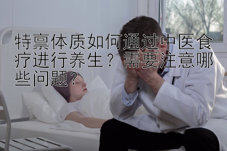 特禀体质如何通过中医食疗进行养生？需要注意哪些问题？