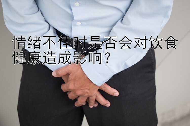 情绪不佳时是否会对饮食健康造成影响？