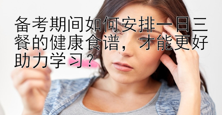 备考期间如何安排一日三餐的健康食谱，才能更好助力学习？