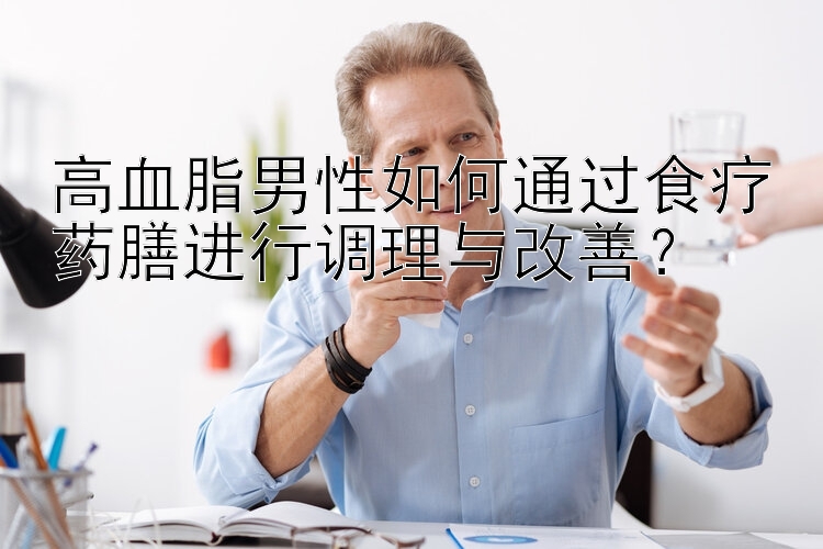 高血脂男性如何通过食疗药膳进行调理与改善？