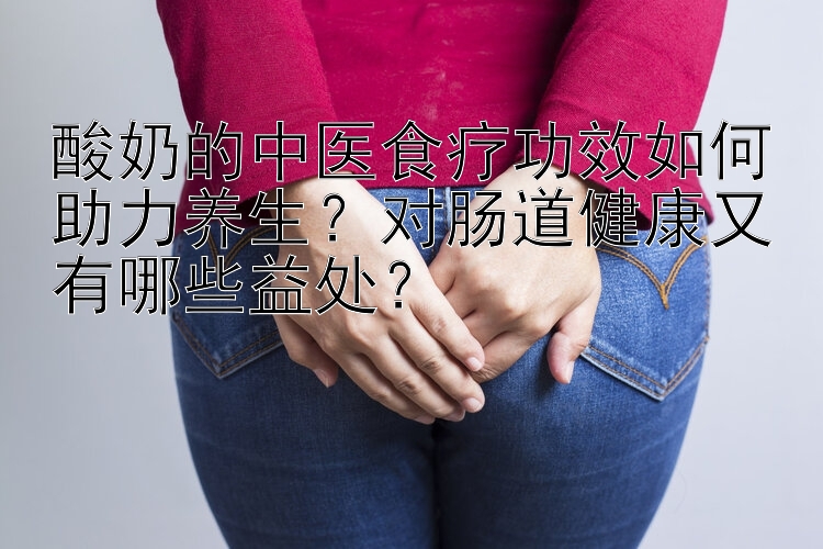 酸奶的中医食疗功效如何助力养生？对肠道健康又有哪些益处？