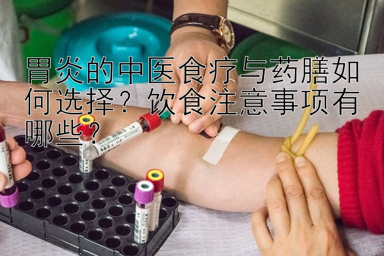 胃炎的中医食疗与药膳如何选择？饮食注意事项有哪些？