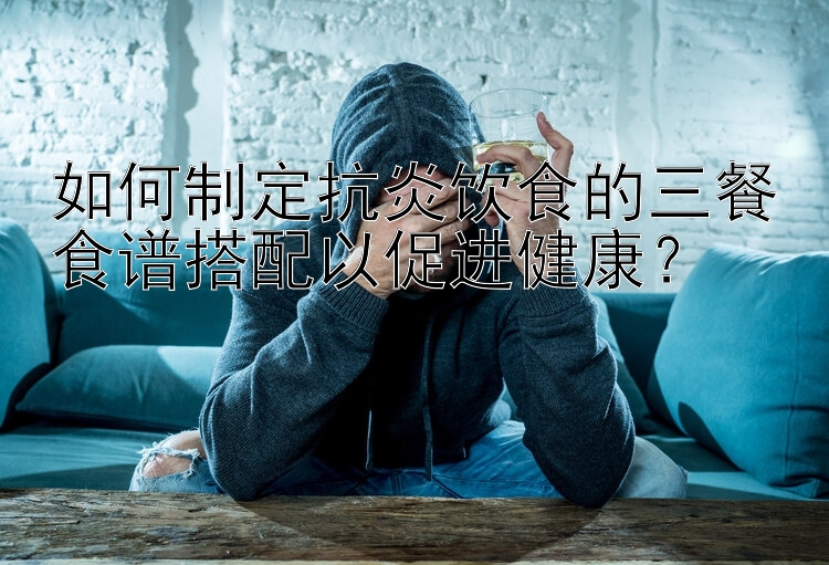 如何制定抗炎饮食的三餐食谱搭配以促进健康？