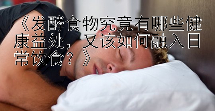 《发酵食物究竟有哪些健康益处，又该如何融入日常饮食？》