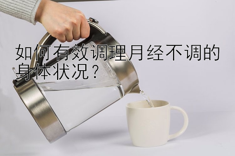 如何有效调理月经不调的身体状况？