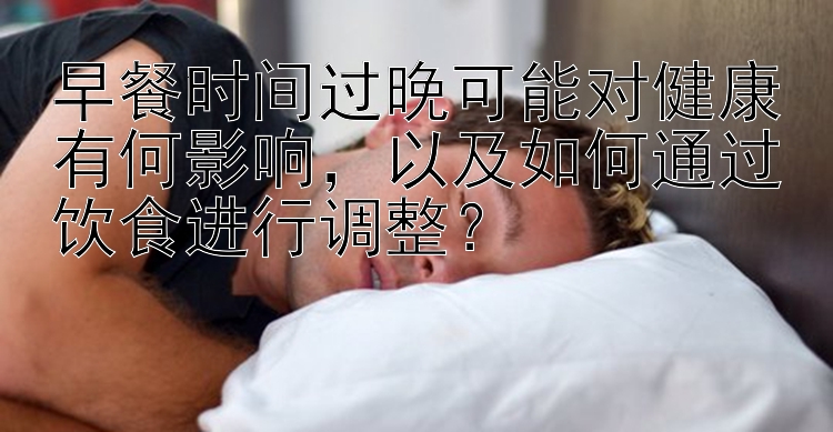 早餐时间过晚可能对健康有何影响，以及如何通过饮食进行调整？