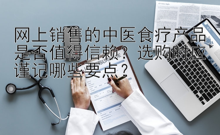 网上销售的中医食疗产品是否值得信赖？选购时应谨记哪些要点？