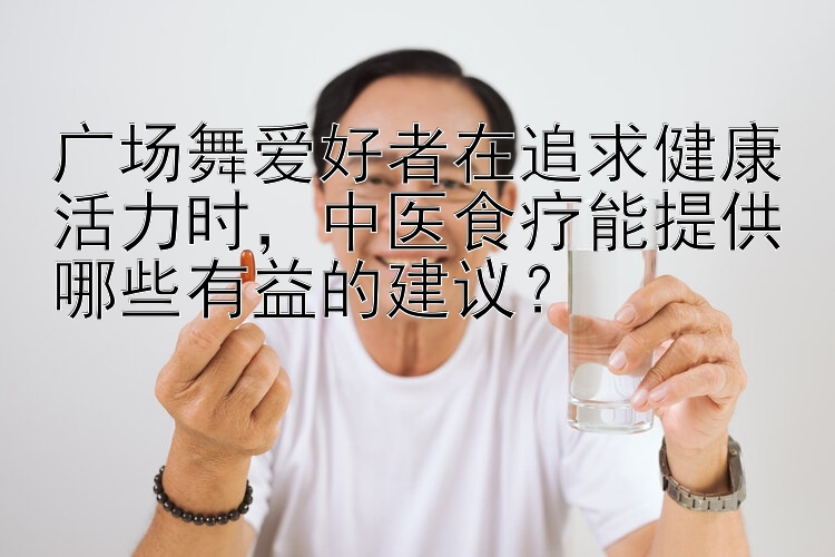 广场舞爱好者在追求健康活力时，中医食疗能提供哪些有益的建议？