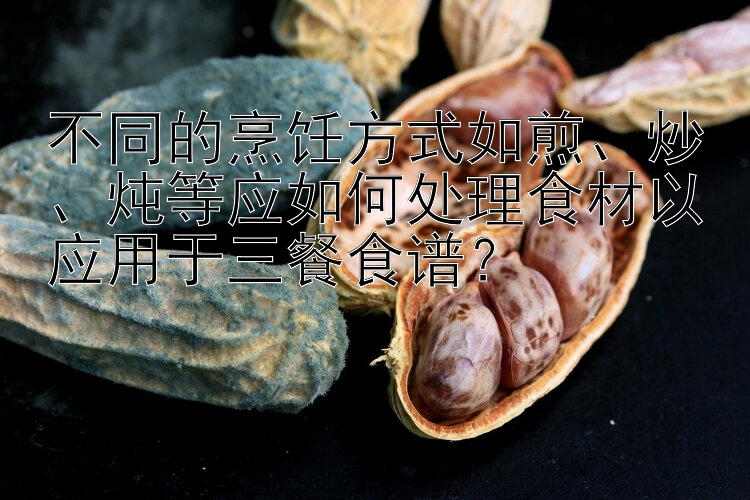 不同的烹饪方式如煎、炒、炖等应如何处理食材以应用于三餐食谱？