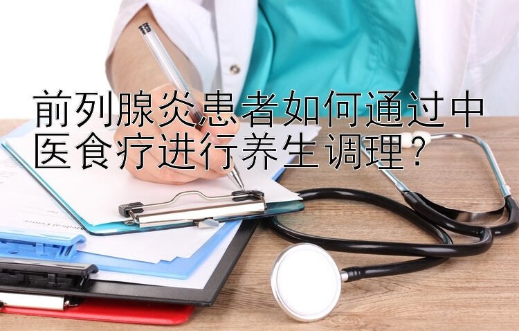 前列腺炎患者如何通过中医食疗进行养生调理？