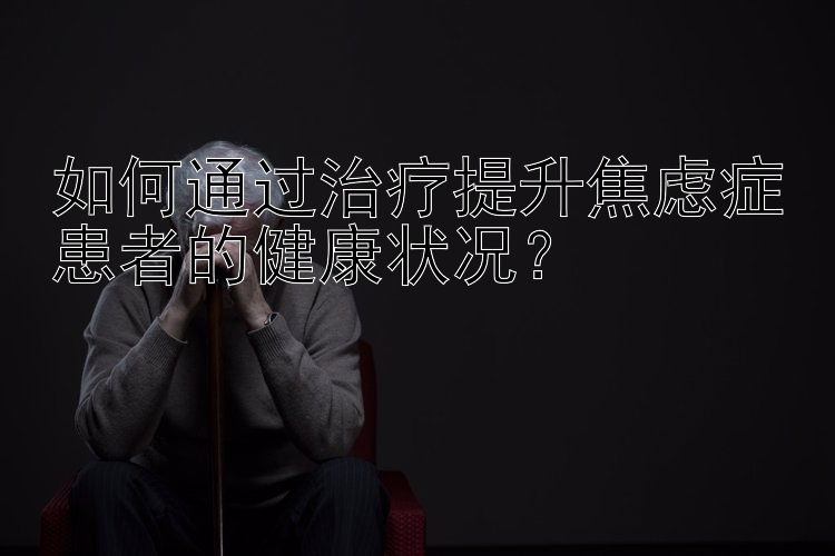 如何通过治疗提升焦虑症患者的健康状况？