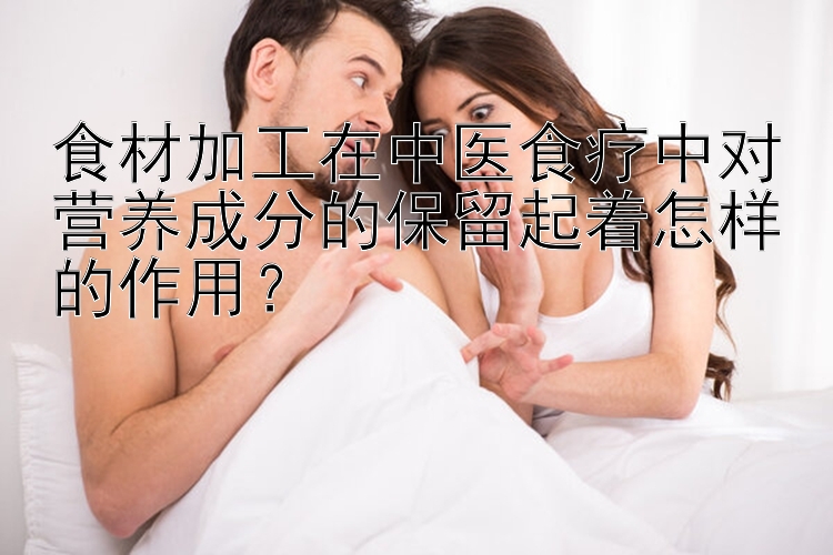 食材加工在中医食疗中对营养成分的保留起着怎样的作用？