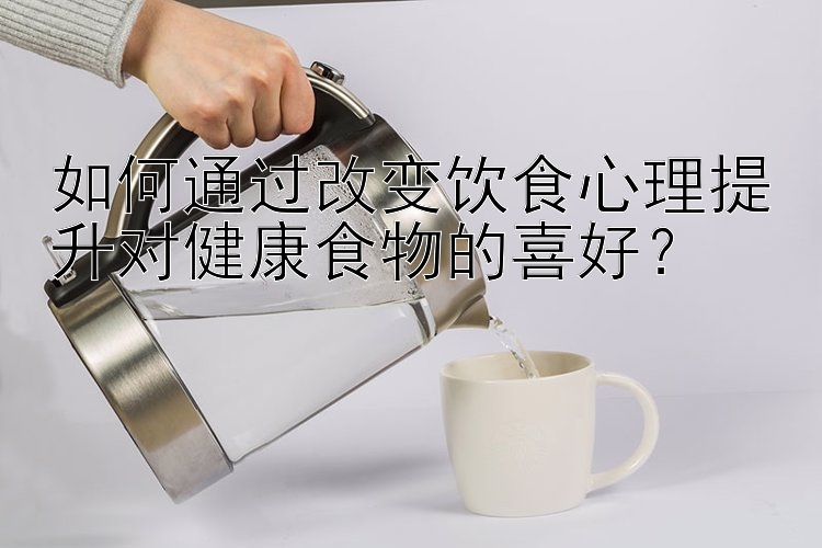 如何通过改变饮食心理提升对健康食物的喜好？