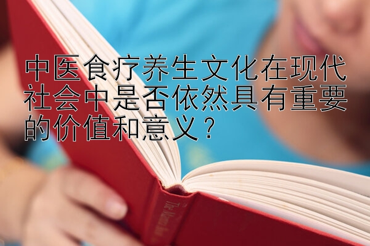 中医食疗养生文化在现代社会中是否依然具有重要的价值和意义？